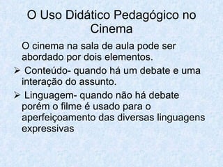 O Uso Didático Pedagógico no
            Cinema
 O cinema na sala de aula pode ser
 abordado por dois elementos.
 Conteúdo- quando há um debate e uma
 interação do assunto.
 Linguagem- quando não há debate
 porém o filme é usado para o
 aperfeiçoamento das diversas linguagens
 expressivas
 