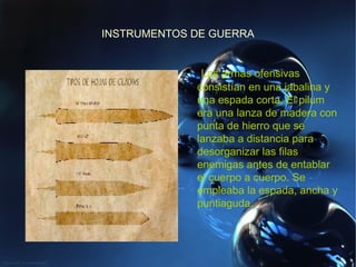 INSTRUMENTOS DE GUERRA Las armas ofensivas consistían en una jabalina y una espada corta. El pilum era una lanza de madera con punta de hierro que se lanzaba a distancia para desorganizar las filas enemigas antes de entablar el cuerpo a cuerpo. Se empleaba la espada, ancha y puntiaguda. 