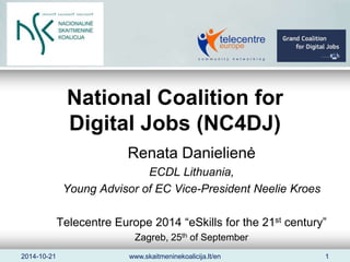 National Coalition for 
Digital Jobs (NC4DJ) 
Renata Danielienė 
ECDL Lithuania, 
Young Advisor of EC Vice-President Neelie Kroes 
Telecentre Europe 2014 “eSkills for the 21st century” 
Zagreb, 25th of September 
2014-10-21 www.skaitmeninekoalicija.lt/en 1 
 