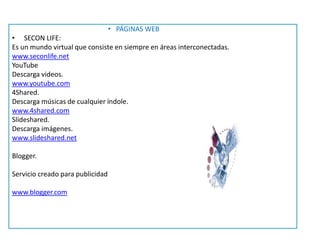 • PÁGINAS WEB
• SECON LIFE:
Es un mundo virtual que consiste en siempre en áreas interconectadas.
www.seconlife.net
YouTube
Descarga videos.
www.youtube.com
4Shared.
Descarga músicas de cualquier índole.
www.4shared.com
Slideshared.
Descarga imágenes.
www.slideshared.net
Blogger.
Servicio creado para publicidad
www.blogger.com
 