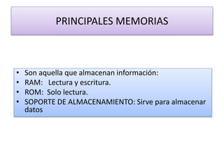 • Son aquella que almacenan información:
• RAM: Lectura y escritura.
• ROM: Solo lectura.
• SOPORTE DE ALMACENAMIENTO: Sirve para almacenar
datos
PRINCIPALES MEMORIAS
 