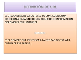 ES UNA CADENA DE CARACTERES LO CUAL ASIGNA UNA
DIRECCION A CADA UNO DE LOS RECURSOS DE INFORMACION
DISPONIBLES EN EL INTERNET.
ES EL NOMBRE QUE IDENTIFICA A LA ENTIDAD O SITIO WEB
DUEÑO DE ESA PÁGINA .
 
