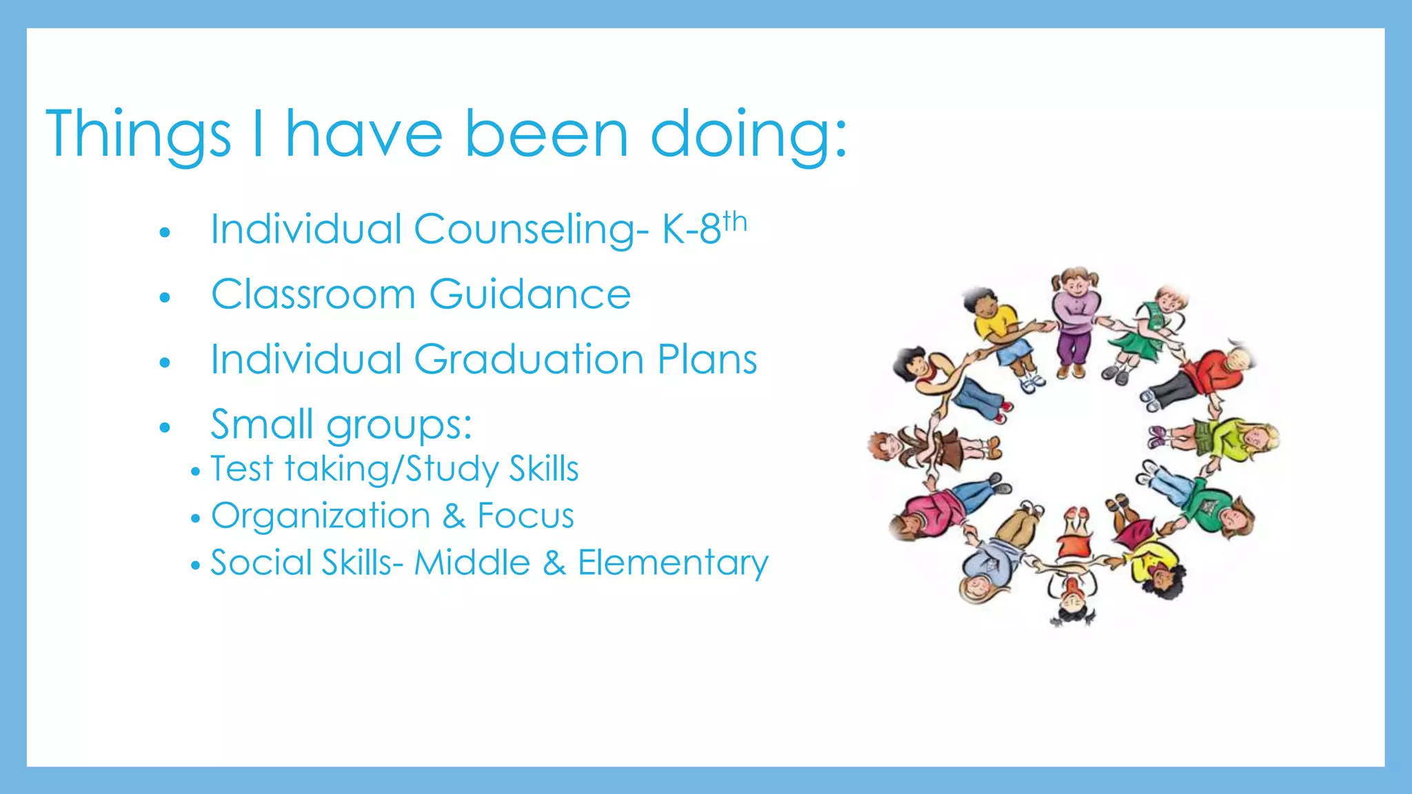 Things I have been doing:
• Individual Counseling- K-8th
• Classroom Guidance
• Individual Graduation Plans
• Small groups:
• Test taking/Study Skills
• Organization & Focus
• Social Skills- Middle & Elementary
 