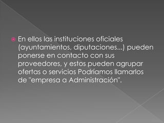    En ellos las instituciones oficiales
    (ayuntamientos, diputaciones...) pueden
    ponerse en contacto con sus
    proveedores, y estos pueden agrupar
    ofertas o servicios Podríamos llamarlos
    de "empresa a Administración".
 