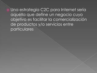   Una estrategia C2C para Internet sería
    aquélla que define un negocio cuyo
    objetivo es facilitar la comercialización
    de productos y/o servicios entre
    particulares
 