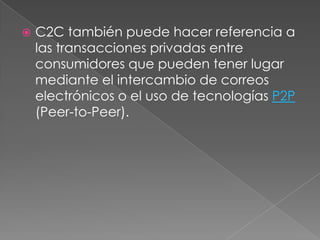    C2C también puede hacer referencia a
    las transacciones privadas entre
    consumidores que pueden tener lugar
    mediante el intercambio de correos
    electrónicos o el uso de tecnologías P2P
    (Peer-to-Peer).
 