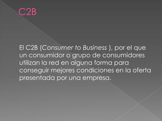 El C2B (Consumer to Business ), por el que
un consumidor o grupo de consumidores
utilizan la red en alguna forma para
conseguir mejores condiciones en la oferta
presentada por una empresa.
 
