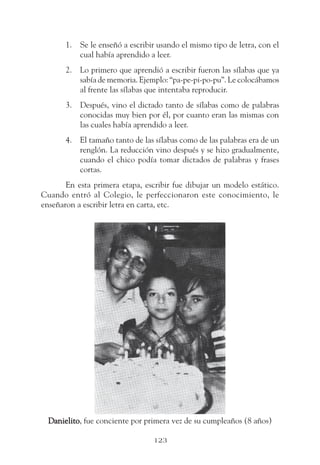1. Se le enseñó a escribir usando el mismo tipo de letra, con el
          cual había aprendido a leer.
       2. Lo primero que aprendió a escribir fueron las sílabas que ya
          sabía de memoria. Ejemplo: “pa-pe-pi-po-pu”. Le colocábamos
          al frente las sílabas que intentaba reproducir.
       3. Después, vino el dictado tanto de sílabas como de palabras
          conocidas muy bien por él, por cuanto eran las mismas con
          las cuales había aprendido a leer.
       4. El tamaño tanto de las sílabas como de las palabras era de un
          renglón. La reducción vino después y se hizo gradualmente,
          cuando el chico podía tomar dictados de palabras y frases
          cortas.
       En esta primera etapa, escribir fue dibujar un modelo estático.
Cuando entró al Colegio, le perfeccionaron este conocimiento, le
enseñaron a escribir letra en carta, etc.




  Danielito fue conciente por primera vez de su cumpleaños (8 años)
  Danielito,

                                 123
 