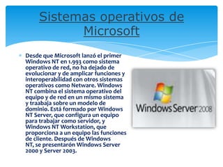 Sistemas operativos de
Microsoft
Desde que Microsoft lanzó el primer
Windows NT en 1.993 como sistema
operativo de red, no ha dejado de
evolucionar y de amplicar funciones y
interoperabilidad con otros sistemas
operativos como Netware. Windows
NT combina el sistema operativo del
equipo y de red en un mismo sistema
y traabaja sobre un modelo de
dominio. Está formado por Windows
NT Server, que configura un equipo
para trabajar como servidor, y
Windows NT Workstation, que
proporciona a un equipo las funciones
de cliente. Después de Windows
NT, se presentarón Windows Server
2000 y Server 2003.
 