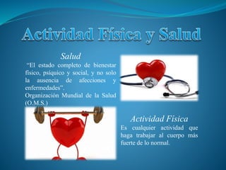 Salud
“El estado completo de bienestar
físico, psíquico y social, y no solo
la ausencia de afecciones y
enfermedades”.
Organización Mundial de la Salud
(O.M.S.)
Actividad Física
Es cualquier actividad que
haga trabajar al cuerpo más
fuerte de lo normal.