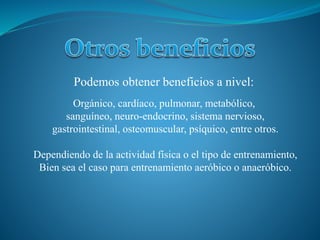 Orgánico, cardíaco, pulmonar, metabólico,
sanguíneo, neuro-endocrino, sistema nervioso,
gastrointestinal, osteomuscular, psíquico, entre otros.
Dependiendo de la actividad física o el tipo de entrenamiento,
Bien sea el caso para entrenamiento aeróbico o anaeróbico.
Podemos obtener beneficios a nivel: