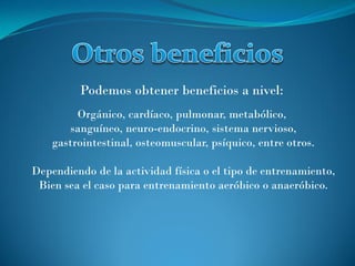 Orgánico, cardíaco, pulmonar, metabólico,
sanguíneo, neuro-endocrino, sistema nervioso,
gastrointestinal, osteomuscular, psíquico, entre otros.
Dependiendo de la actividad física o el tipo de entrenamiento,
Bien sea el caso para entrenamiento aeróbico o anaeróbico.
Podemos obtener beneficios a nivel:
 