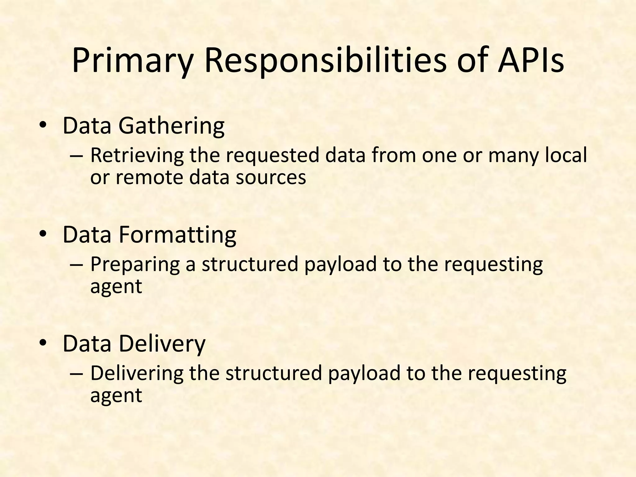 Primary Responsibilities of APIs
• Data Gathering
– Retrieving the requested data from one or many local
or remote data sources
• Data Formatting
– Preparing a structured payload to the requesting
agent
• Data Delivery
– Delivering the structured payload to the requesting
agent
 