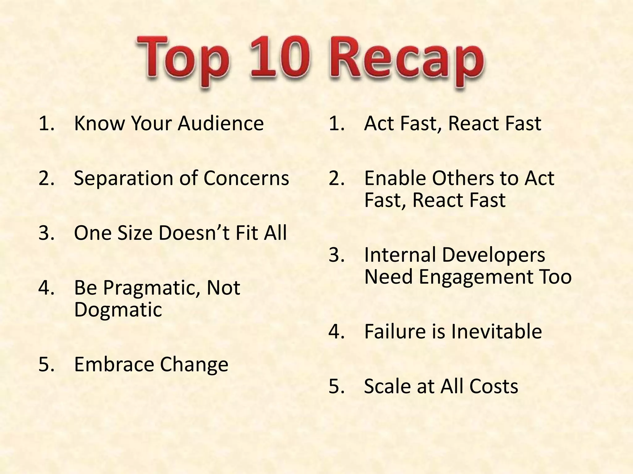 1. Know Your Audience
2. Separation of Concerns
3. One Size Doesn’t Fit All
4. Be Pragmatic, Not
Dogmatic
5. Embrace Change
1. Act Fast, React Fast
2. Enable Others to Act
Fast, React Fast
3. Internal Developers
Need Engagement Too
4. Failure is Inevitable
5. Scale at All Costs
 