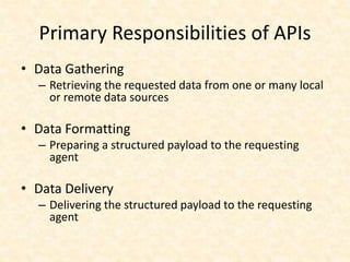 Primary Responsibilities of APIs
• Data Gathering
– Retrieving the requested data from one or many local
or remote data sources
• Data Formatting
– Preparing a structured payload to the requesting
agent
• Data Delivery
– Delivering the structured payload to the requesting
agent
 