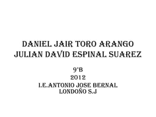 DANIEL JAIR TORO ARANGO
JULIAN DAVID ESPINAL SUAREZ
                9°B
               2012
     I.E.antonio jose bernal
            londoño s.j
 