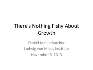 There’s Nothing Fishy About 
Growth 
Daniel James Sanchez 
Ludwig von Mises Institute 
November 8, 2013 
 