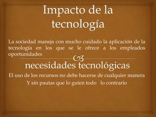 La sociedad maneja con mucho cuidado la aplicación de la 
tecnología en los que se le ofrece a los empleados 
oportunidades 
necesidades tecnológicas 
El uso de los recursos no debe hacerse de cualquier manera 
Y sin pautas que lo guíen todo lo contrario 
 