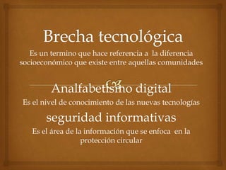 Es un termino que hace referencia a la diferencia 
socioeconómico que existe entre aquellas comunidades 
Analfabetismo digital 
Es el nivel de conocimiento de las nuevas tecnologías 
seguridad informativas 
Es el área de la información que se enfoca en la 
protección circular 
