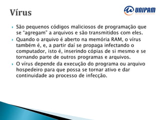  São pequenos códigos maliciosos de programação que
se “agregam” a arquivos e são transmitidos com eles.
 Quando o arquivo é aberto na memória RAM, o vírus
também é, e, a partir daí se propaga infectando o
computador, isto é, inserindo cópias de si mesmo e se
tornando parte de outros programas e arquivos.
 O vírus depende da execução do programa ou arquivo
hospedeiro para que possa se tornar ativo e dar
continuidade ao processo de infecção.
 