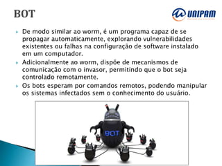  De modo similar ao worm, é um programa capaz de se
propagar automaticamente, explorando vulnerabilidades
existentes ou falhas na configuração de software instalado
em um computador.
 Adicionalmente ao worm, dispõe de mecanismos de
comunicação com o invasor, permitindo que o bot seja
controlado remotamente.
 Os bots esperam por comandos remotos, podendo manipular
os sistemas infectados sem o conhecimento do usuário.
 