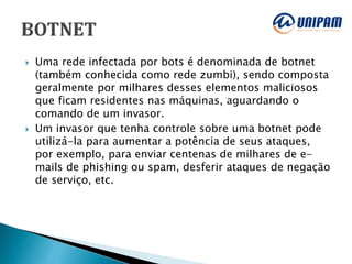  Uma rede infectada por bots é denominada de botnet
(também conhecida como rede zumbi), sendo composta
geralmente por milhares desses elementos maliciosos
que ficam residentes nas máquinas, aguardando o
comando de um invasor.
 Um invasor que tenha controle sobre uma botnet pode
utilizá-la para aumentar a potência de seus ataques,
por exemplo, para enviar centenas de milhares de e-
mails de phishing ou spam, desferir ataques de negação
de serviço, etc.
 