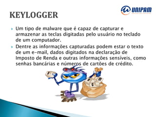  Um tipo de malware que é capaz de capturar e
armazenar as teclas digitadas pelo usuário no teclado
de um computador.
 Dentre as informações capturadas podem estar o texto
de um e-mail, dados digitados na declaração de
Imposto de Renda e outras informações sensíveis, como
senhas bancárias e números de cartões de crédito.
 