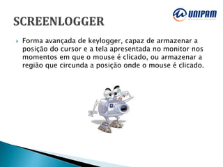  Forma avançada de keylogger, capaz de armazenar a
posição do cursor e a tela apresentada no monitor nos
momentos em que o mouse é clicado, ou armazenar a
região que circunda a posição onde o mouse é clicado.
 