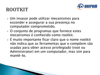  Um invasor pode utilizar mecanismos para
esconder e assegurar a sua presença no
computador comprometido.
 O conjunto de programas que fornece estes
mecanismos é conhecido como rootkit.
 É muito importante ficar claro que o nome rootkit
não indica que as ferramentas que o compõem são
usadas para obter acesso privilegiado (root ou
Administrator) em um computador, mas sim para
mantê-lo.
 