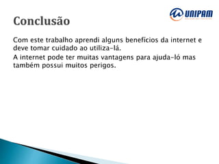 Com este trabalho aprendi alguns benefícios da internet e
deve tomar cuidado ao utiliza-lá.
A internet pode ter muitas vantagens para ajuda-ló mas
também possui muitos perigos.
 