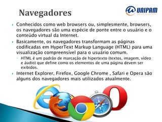  Conhecidos como web browsers ou, simplesmente, browsers,
os navegadores são uma espécie de ponte entre o usuário e o
conteúdo virtual da Internet.
 Basicamente, os navegadores transformam as páginas
codificadas em HyperText Markup Language (HTML) para uma
visualização compreensível para o usuário comum.
◦ HTML é um padrão de marcação de hipertexto (textos, imagem, vídeo
e áudio) que define como os elementos de uma página devem ser
exibidos.
 Internet Explorer, Firefox, Google Chrome , Safari e Opera são
alguns dos navegadores mais utilizados atualmente.
 
