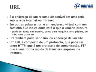  É o endereço de um recurso disponível em uma rede,
seja a rede internet ou intranet.
 Em outras palavras, url é um endereço virtual com um
caminho que indica onde está o que o usuário procura.
◦ pode ser tanto um arquivo, como uma máquina, uma página, um
site, uma pasta etc
 Url também pode ser o link ou endereço de um site.
 Um URL é composto de um protocolo, que pode ser
tanto HTTP, que é um protocolo de comunicação, FTP
que é uma forma rápida de transferir arquivos na
internet.
 