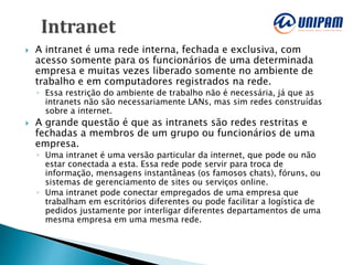  A intranet é uma rede interna, fechada e exclusiva, com
acesso somente para os funcionários de uma determinada
empresa e muitas vezes liberado somente no ambiente de
trabalho e em computadores registrados na rede.
◦ Essa restrição do ambiente de trabalho não é necessária, já que as
intranets não são necessariamente LANs, mas sim redes construídas
sobre a internet.
 A grande questão é que as intranets são redes restritas e
fechadas a membros de um grupo ou funcionários de uma
empresa.
◦ Uma intranet é uma versão particular da internet, que pode ou não
estar conectada a esta. Essa rede pode servir para troca de
informação, mensagens instantâneas (os famosos chats), fóruns, ou
sistemas de gerenciamento de sites ou serviços online.
◦ Uma intranet pode conectar empregados de uma empresa que
trabalham em escritórios diferentes ou pode facilitar a logística de
pedidos justamente por interligar diferentes departamentos de uma
mesma empresa em uma mesma rede.
 