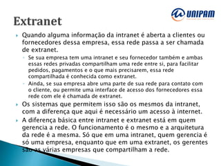 Quando alguma informação da intranet é aberta a clientes ou
fornecedores dessa empresa, essa rede passa a ser chamada
de extranet.
◦ Se sua empresa tem uma intranet e seu fornecedor também e ambas
essas redes privadas compartilham uma rede entre si, para facilitar
pedidos, pagamentos e o que mais precisarem, essa rede
compartilhada é conhecida como extranet.
◦ Ainda, se sua empresa abre uma parte de sua rede para contato com
o cliente, ou permite uma interface de acesso dos fornecedores essa
rede com ele é chamada de extranet.
 Os sistemas que permitem isso são os mesmos da intranet,
com a diferença que aqui é necessário um acesso à internet.
 A diferença básica entre intranet e extranet está em quem
gerencia a rede. O funcionamento é o mesmo e a arquitetura
da rede é a mesma. Só que em uma intranet, quem gerencia é
só uma empresa, enquanto que em uma extranet, os gerentes
são as várias empresas que compartilham a rede.
 