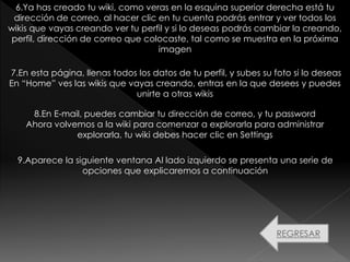 7.En esta página, llenas todos los datos de tu perfil, y subes su foto si lo deseas
En “Home” ves las wikis que vayas creando, entras en la que desees y puedes
unirte a otras wikis
8.En E-mail, puedes cambiar tu dirección de correo, y tu password
Ahora volvemos a la wiki para comenzar a explorarla para administrar
explorarla, tu wiki debes hacer clic en Settings
9.Aparece la siguiente ventana Al lado izquierdo se presenta una serie de
opciones que explicaremos a continuación
REGRESAR
6.Ya has creado tu wiki, como veras en la esquina superior derecha está tu
dirección de correo, al hacer clic en tu cuenta podrás entrar y ver todos los
wikis que vayas creando ver tu perfil y si lo deseas podrás cambiar la creando,
perfil, dirección de correo que colocaste, tal como se muestra en la próxima
imagen
 