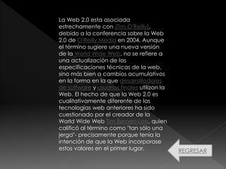La Web 2.0 esta asociada
estrechamente con (Tim O'Reilly),
debido a la conferencia sobre la Web
2.0 de O'Reilly Media en 2004. Aunque
el término sugiere una nueva versión
de la World Wide Web, no se refiere a
una actualización de las
especificaciones técnicas de la web,
sino más bien a cambios acumulativos
en la forma en la que desarrolladores
de software y usuarios finales utilizan la
Web. El hecho de que la Web 2.0 es
cualitativamente diferente de las
tecnologías web anteriores ha sido
cuestionado por el creador de la
World Wide Web Tim Berners-Lee, quien
calificó al término como "tan sólo una
jerga"- precisamente porque tenía la
intención de que la Web incorporase
estos valores en el primer lugar. REGRESAR
 