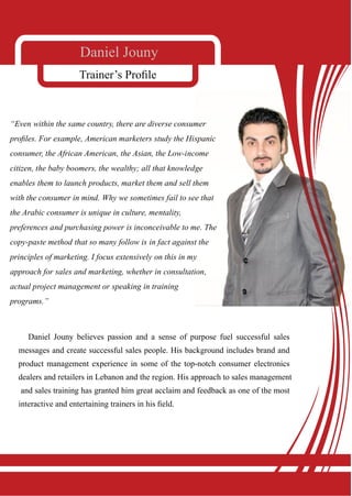 Daniel Jouny
                     Trainer’s Prole



“Even within the same country, there are diverse consumer
proles. For example, American marketers study the Hispanic
consumer, the African American, the Asian, the Low-income
citizen, the baby boomers, the wealthy; all that knowledge
enables them to launch products, market them and sell them
with the consumer in mind. Why we sometimes fail to see that
the Arabic consumer is unique in culture, mentality,
preferences and purchasing power is inconceivable to me. The
copy-paste method that so many follow is in fact against the
principles of marketing. I focus extensively on this in my
approach for sales and marketing, whether in consultation,
actual project management or speaking in training
programs.”



     Daniel Jouny believes passion and a sense of purpose fuel successful sales
  messages and create successful sales people. His background includes brand and
  product management experience in some of the top-notch consumer electronics
  dealers and retailers in Lebanon and the region. His approach to sales management
   and sales training has granted him great acclaim and feedback as one of the most
  interactive and entertaining trainers in his eld.
 