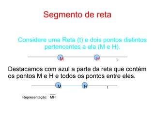 Segmento de reta
Considere uma Reta (t) e dois pontos distintos
pertencentes a ela (M e H).
Destacamos com azul a parte da reta que contém
os pontos M e H e todos os pontos entre eles.
M H
HM t
t
Representação: MH
 