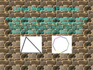 Linhas Poligonais Fechadas
A linha fechada é formada por segmentos de reta
que se unem, têm uma forma e determinam o
interior de uma figura.As figuras abaixo são
denominadas de curvas fechadas simples:
 