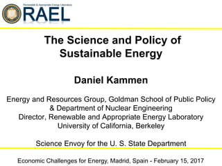 Daniel Kammen
Energy and Resources Group, Goldman School of Public Policy
& Department of Nuclear Engineering
Director, Renewable and Appropriate Energy Laboratory
University of California, Berkeley
Science Envoy for the U. S. State Department
Economic Challenges for Energy, Madrid, Spain - February 15, 2017
The Science and Policy of
Sustainable Energy
 