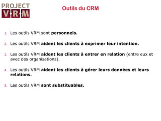 Outils du CRM

1.

Les outils VRM sont personnels.

2.

Les outils VRM aident les clients à exprimer leur intention.

3.

Les outils VRM aident les clients à entrer en relation (entre eux et
avec des organisations).

4.

Les outils VRM aident les clients à gérer leurs données et leurs
relations.

5.

Les outils VRM sont substituables.

 