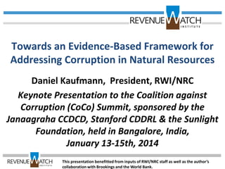 Towards an Evidence-Based Framework for
Addressing Corruption in Natural Resources
Daniel Kaufmann, President, RWI/NRC
Keynote Presentation to the Coalition against
Corruption (CoCo) Summit, sponsored by the
Janaagraha CCDCD, Stanford CDDRL & the Sunlight
Foundation, held in Bangalore, India,
January 13-15th, 2014
This presentation benefitted from inputs of RWI/NRC staff as well as the author’s
collaboration with Brookings and the World Bank.
 