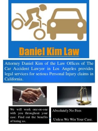 Daniel Kim Law
Attorney Daniel Kim of the Law Offices of The
Car Accident Lawyer in Los Angeles provides
legal services for serious Personal Injury claims in
California.
We will work one-on-one
with you throughout your
case. Find out the benefits
of hiring us.
Absolutely No Fees
Unless We Win Your Case.
 