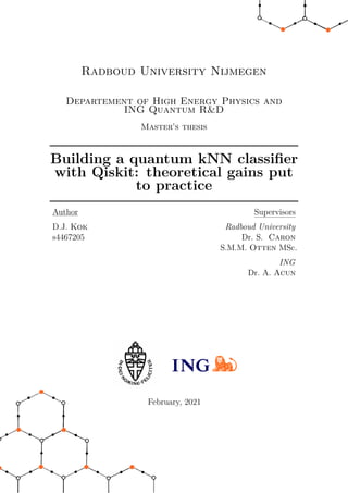 Radboud University Nijmegen
Departement of High Energy Physics and
ING Quantum R&D
Master’s thesis
Building a quantum kNN classifier
with Qiskit: theoretical gains put
to practice
Author
D.J. Kok
s4467205
Supervisors
Radboud University
Dr. S. Caron
S.M.M. Otten MSc.
ING
Dr. A. Acun
February, 2021
 