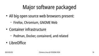 2023/02/03 Chimera Linux @ FOSDEM 2024 14
Major software packaged
●
All big open source web browsers present:
– Firefox, Chromium, GNOME Web
●
Container infrastructure
– Podman, Docker, containerd, and related
●
LibreOffice
 