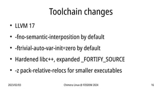 2023/02/03 Chimera Linux @ FOSDEM 2024 16
Toolchain changes
●
LLVM 17
●
-fno-semantic-interposition by default
●
-ftrivial-auto-var-init=zero by default
●
Hardened libc++, expanded _FORTIFY_SOURCE
●
-z pack-relative-relocs for smaller executables
 