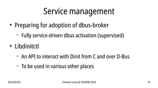 2023/02/03 Chimera Linux @ FOSDEM 2024 19
Service management
●
Preparing for adoption of dbus-broker
– Fully service-driven dbus activation (supervised)
●
Libdinitctl
– An API to interact with Dinit from C and over D-Bus
– To be used in various other places
 