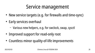 2023/02/03 Chimera Linux @ FOSDEM 2024 20
Service management
●
New service targets (e.g. for firewalls and time-sync)
●
Early services overhaul
– Various new helpers, e.g. for swclock, swap, sysctl
●
Improved support for read-only root
●
Countless minor quality-of-life improvements
 