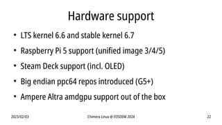 2023/02/03 Chimera Linux @ FOSDEM 2024 22
Hardware support
●
LTS kernel 6.6 and stable kernel 6.7
●
Raspberry Pi 5 support (unified image 3/4/5)
●
Steam Deck support (incl. OLED)
●
Big endian ppc64 repos introduced (G5+)
●
Ampere Altra amdgpu support out of the box
 