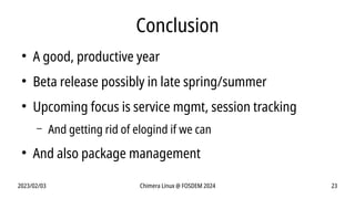 2023/02/03 Chimera Linux @ FOSDEM 2024 23
Conclusion
●
A good, productive year
●
Beta release possibly in late spring/summer
●
Upcoming focus is service mgmt, session tracking
– And getting rid of elogind if we can
●
And also package management
 